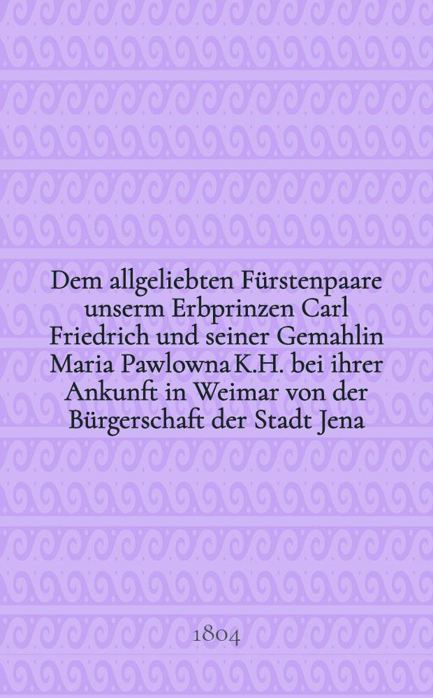 Dem allgeliebten Fürstenpaare unserm Erbprinzen Carl Friedrich und seiner Gemahlin Maria Pawlowna K.H. bei ihrer Ankunft in Weimar von der Bürgerschaft der Stadt Jena : Pièce de vers