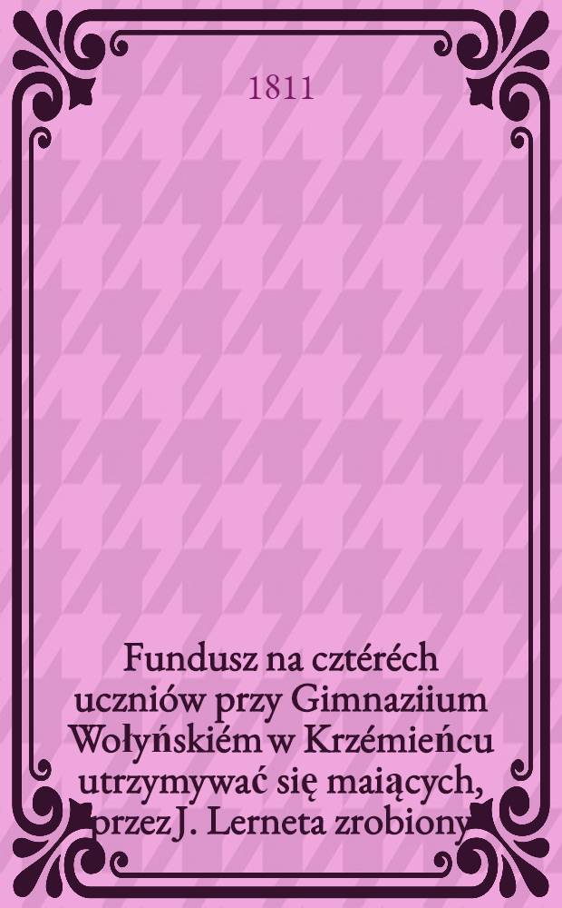Fundusz na cztéréch uczniów przy Gimnaziium Wołyńskiém w Krzémieńcu utrzymywać się maiących, przez J. Lerneta zrobiony