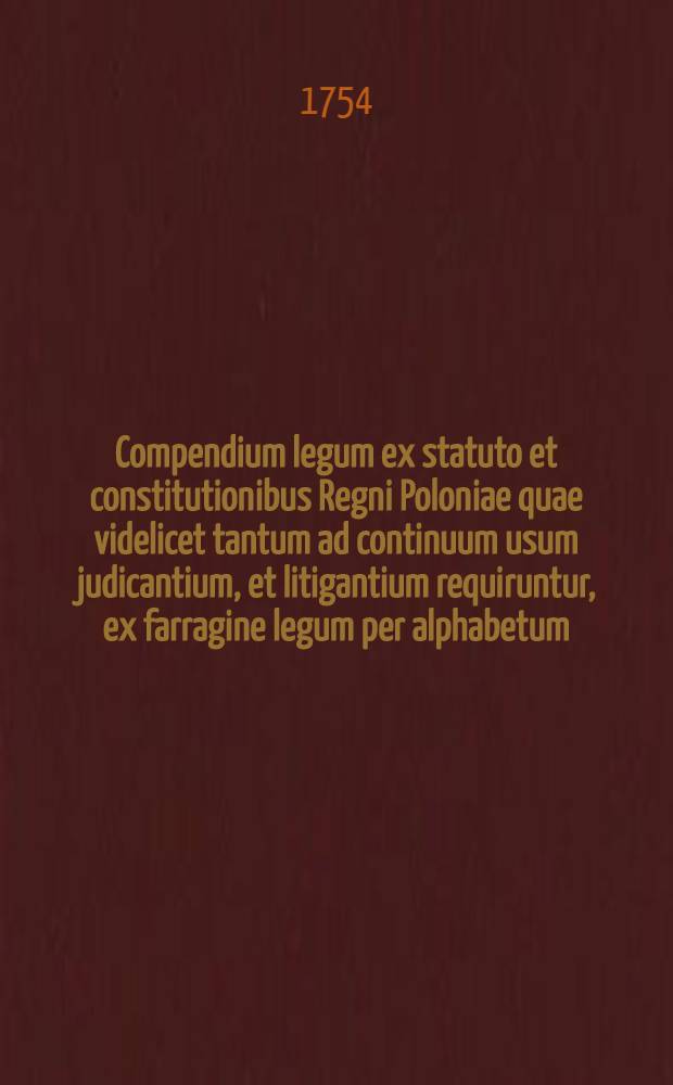 Compendium legum ex statuto et constitutionibus Regni Poloniae quae videlicet tantum ad continuum usum judicantium, et litigantium requiruntur, ex farragine legum per alphabetum: ad annum 1736 excerptum
