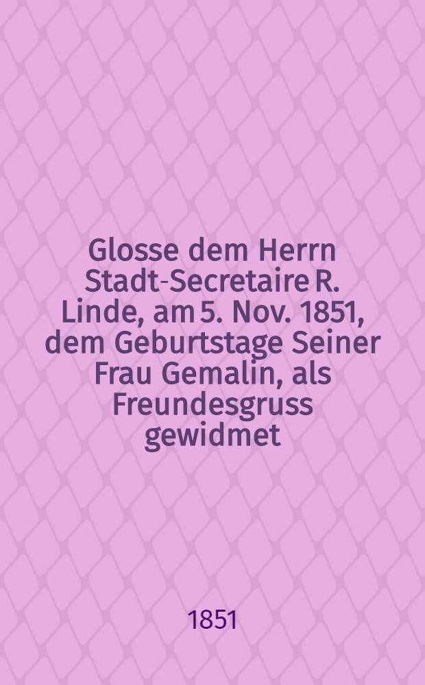Glosse dem Herrn Stadt-Secretaire R. Linde, am 5. Nov. 1851, dem Geburtstage Seiner Frau Gemalin, als Freundesgruss gewidmet