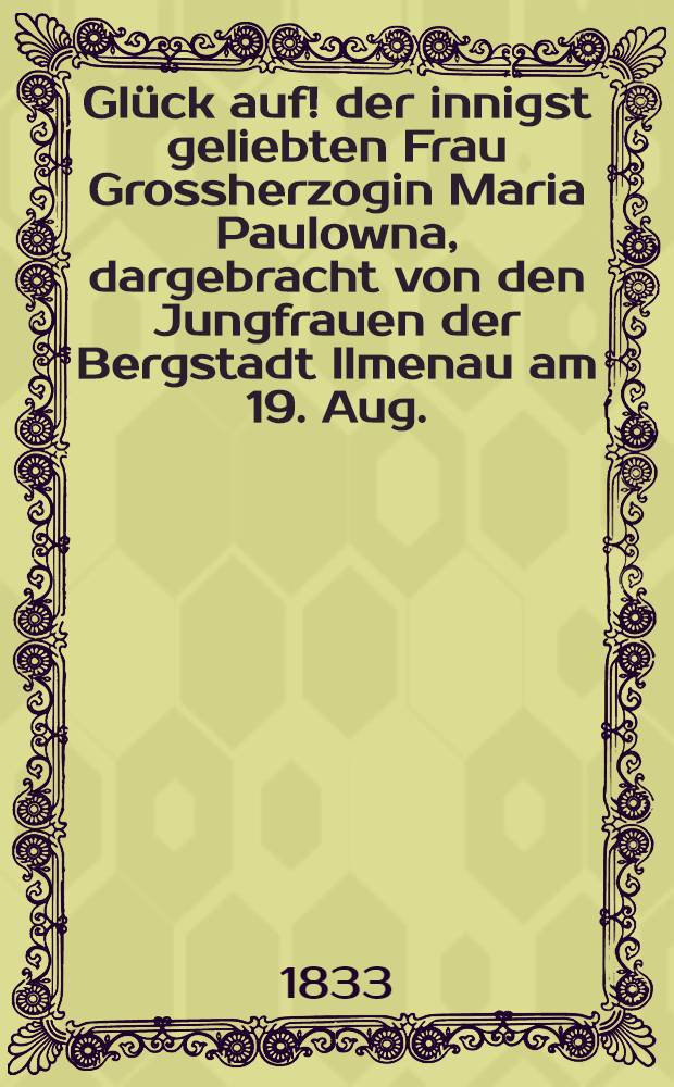 Glück auf! der innigst geliebten Frau Grossherzogin Maria Paulowna, dargebracht von den Jungfrauen der Bergstadt Ilmenau am 19. Aug. : Pièce de vers