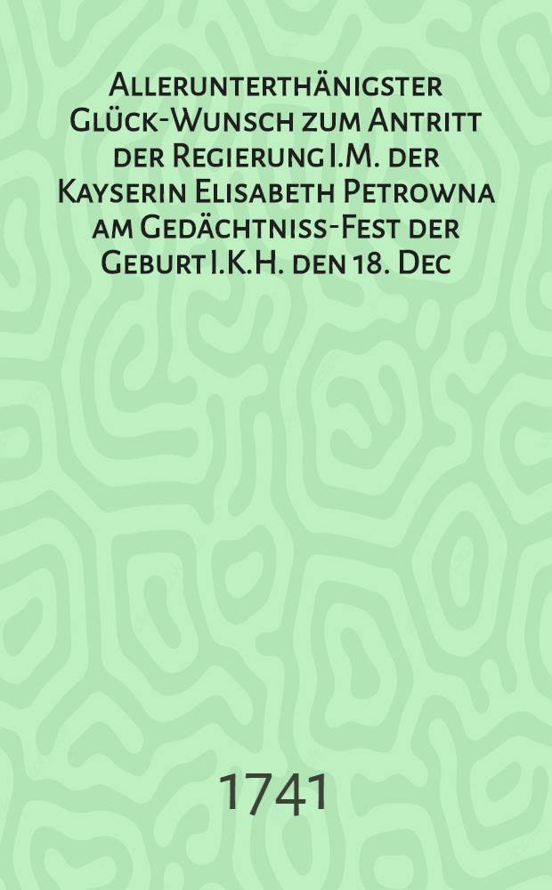 Allerunterthänigster Glück-Wunsch zum Antritt der Regierung I.M. der Kayserin Elisabeth Petrowna am Gedächtniss-Fest der Geburt I.K.H. den 18. Dec. abgefasset von der Kayserlichen Academie der Wissenschafften : Pièce de vers