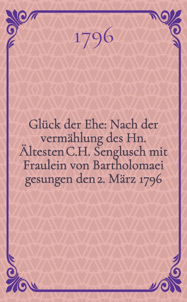 Glück der Ehe : Nach der vermählung des Hn. Ältesten C.H. Senglusch mit Fraulein von Bartholomaei gesungen den 2. März 1796