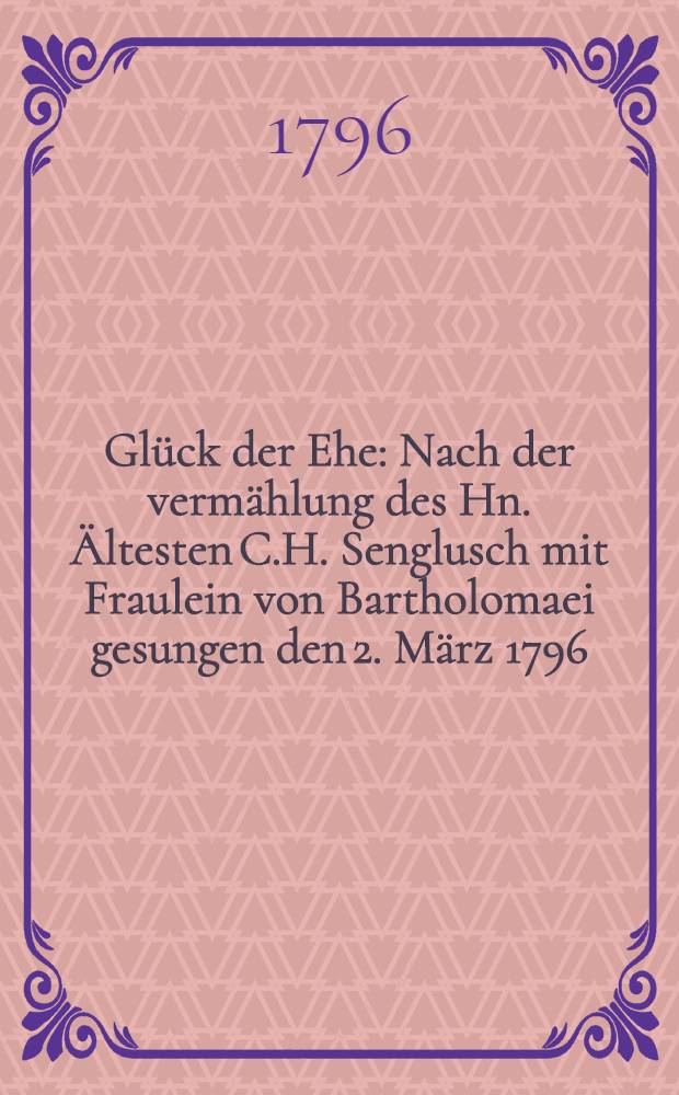 Glück der Ehe : Nach der vermählung des Hn. Ältesten C.H. Senglusch mit Fraulein von Bartholomaei gesungen den 2. März 1796