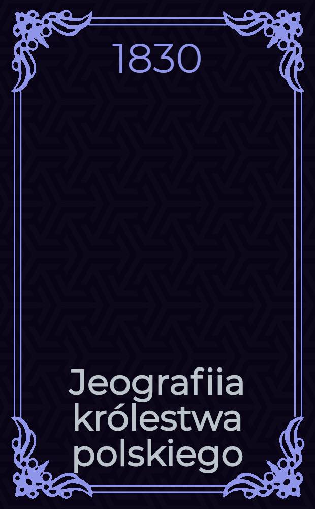 Jeografiia królestwa polskiego: dla użytku młodzieży szkolney i wiadomości potrzebnych zebrana