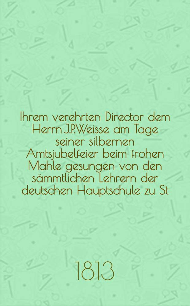 Ihrem verehrten Director dem Herrn J.P.Weisse am Tage seiner silbernen Amtsjubelfeier beim frohen Mahle gesungen von den sämmtlichen Lehrern der deutschen Hauptschule zu St.Petersburg : Den 1 März 1813
