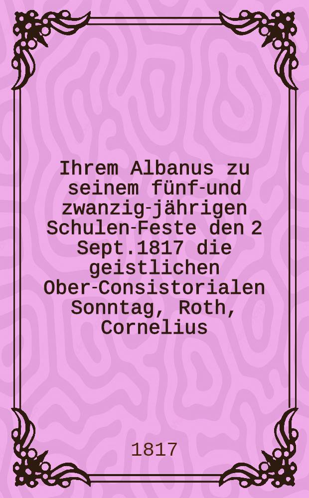 Ihrem Albanus zu seinem fünf-und zwanzig-jährigen Schulen-Feste den 2 Sept.1817 die geistlichen Ober-Consistorialen Sonntag, Roth, Cornelius : Pièce de vers