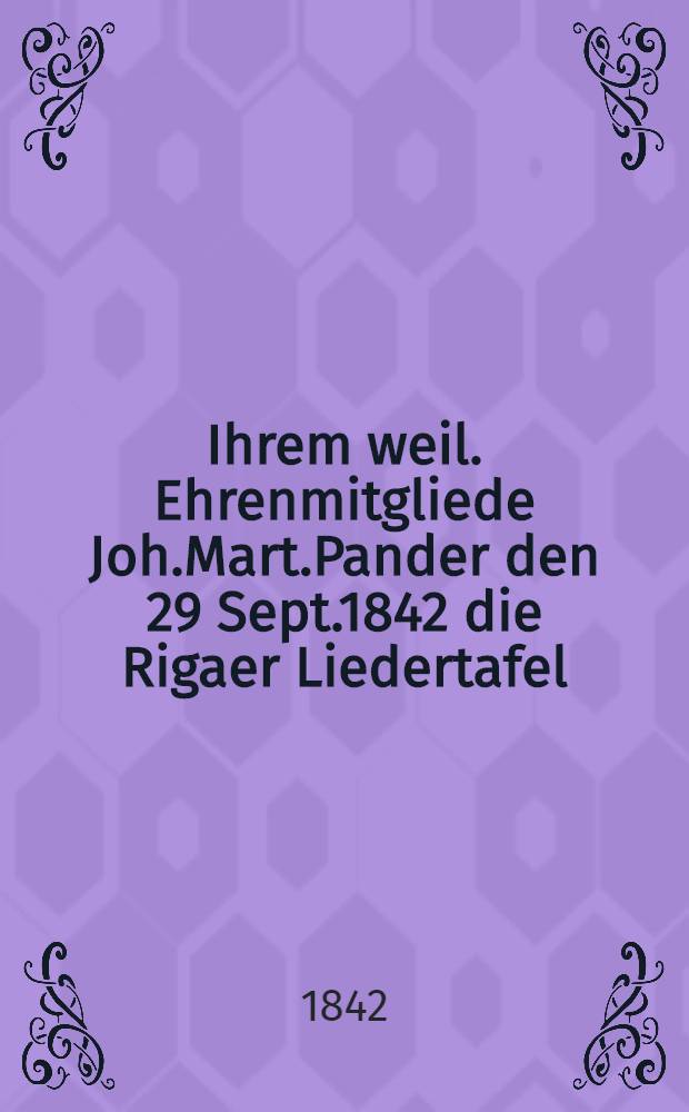 Ihrem weil. Ehrenmitgliede Joh.Mart.Pander den 29 Sept.1842 die Rigaer Liedertafel : Pièce de vers