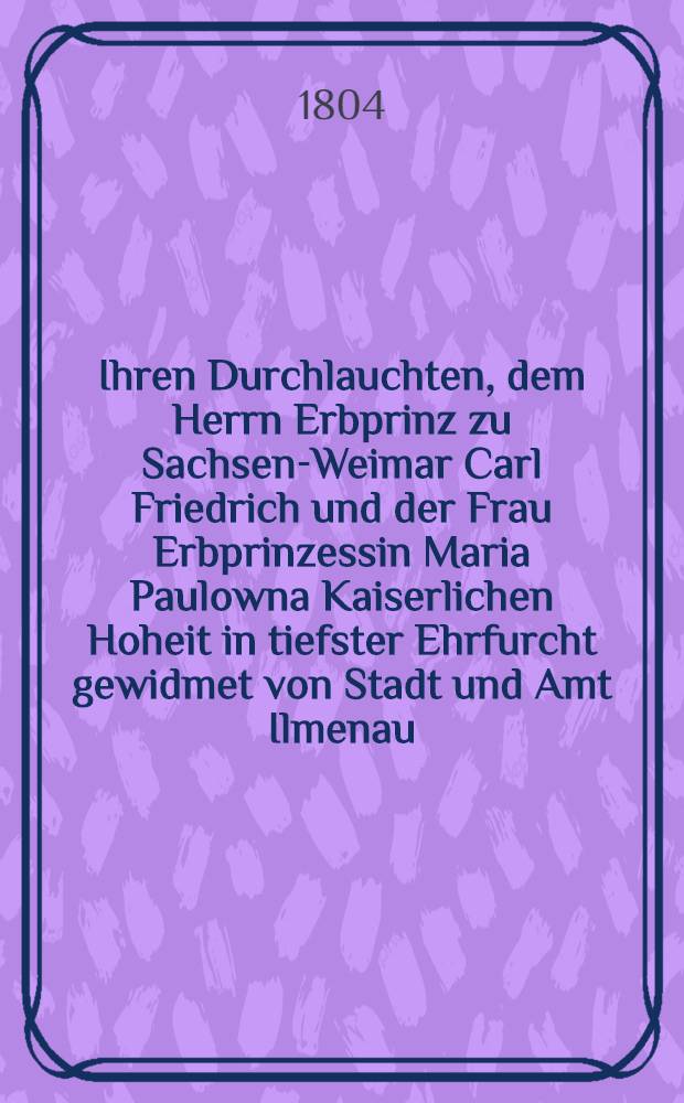 Ihren Durchlauchten, dem Herrn Erbprinz zu Sachsen-Weimar Carl Friedrich und der Frau Erbprinzessin Maria Paulowna Kaiserlichen Hoheit in tiefster Ehrfurcht gewidmet von Stadt und Amt Ilmenau : Pièce de vers