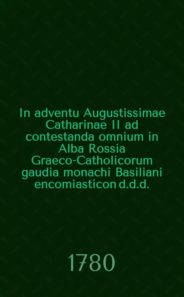 In adventu Augustissimae Catharinae II ad contestanda omnium in Alba Rossia Graeco-Catholicorum gaudia monachi Basiliani encomiasticon d.d.d.