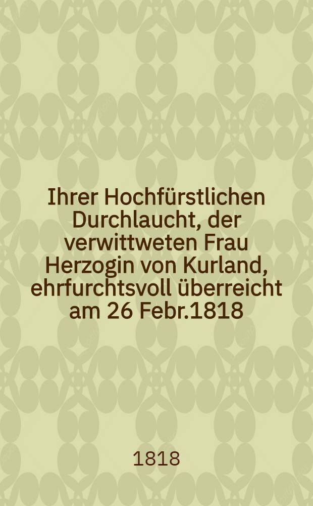 Ihrer Hochf&uuml;rstlichen Durchlaucht, der verwittweten Frau Herzogin von Kurland, ehrfurchtsvoll &uuml;berreicht am 26 Febr.1818 : Pi&egrave;ce de vers