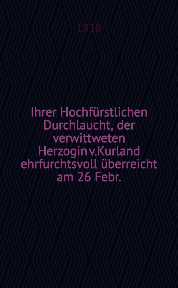 Ihrer Hochfürstlichen Durchlaucht, der verwittweten Herzogin v.Kurland ehrfurchtsvoll überreicht am 26 Febr. : Pièce de vers