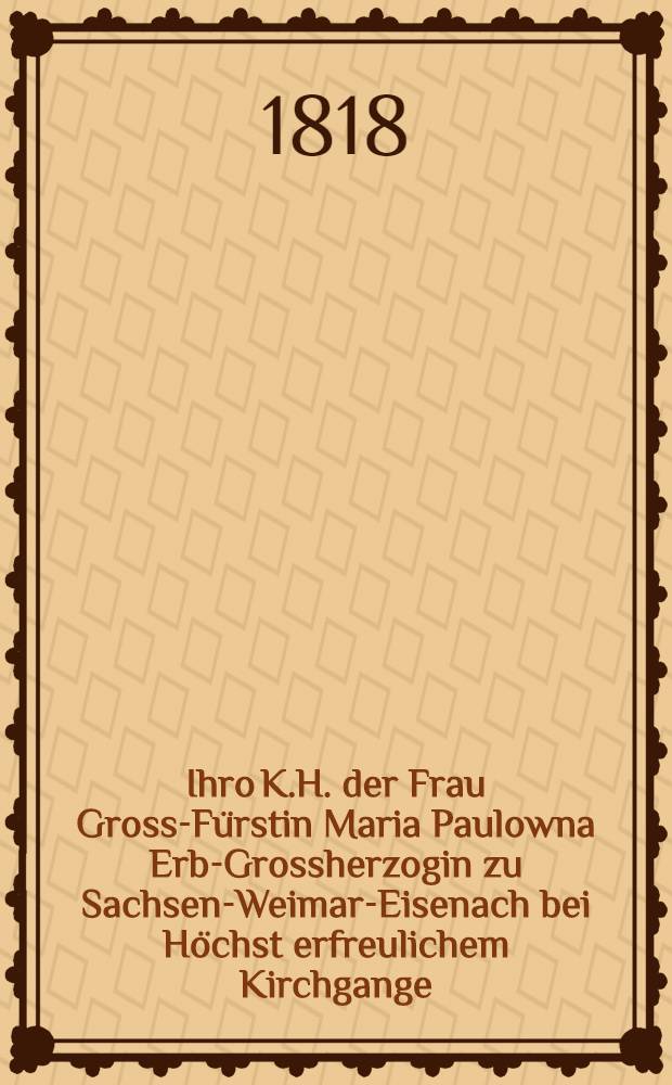 Ihro K.H. der Frau Gross-F&uuml;rstin Maria Paulowna Erb-Grossherzogin zu Sachsen-Weimar-Eisenach bei H&ouml;chst erfreulichem Kirchgange : Gewidmet vom Stadtrathe und der B&uuml;rgerschaft der Residenz Weimar : Pi&egrave;ce de vers