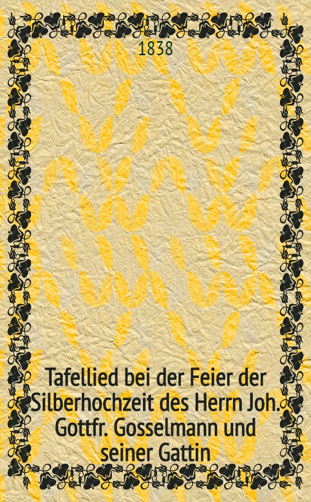 Tafellied bei der Feier der Silberhochzeit des Herrn Joh. Gottfr. Gosselmann und seiner Gattin : Gesungen von den Freunden des Paares am 12. M&auml;rz 1838