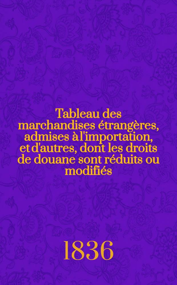 Tableau des marchandises étrangères, admises à l'importation, et d'autres, dont les droits de douane sont réduits ou modifiés