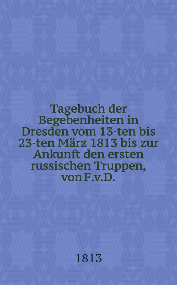 Tagebuch der Begebenheiten in Dresden vom 13-ten bis 23-ten März 1813 bis zur Ankunft den ersten russischen Truppen, von F.v.D.