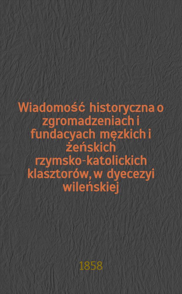 Wiadomość historyczna o zgromadzeniach i fundacyach męzkich i żeńskich rzymsko-katolickich klasztorów, w dyecezyi wileńskiej