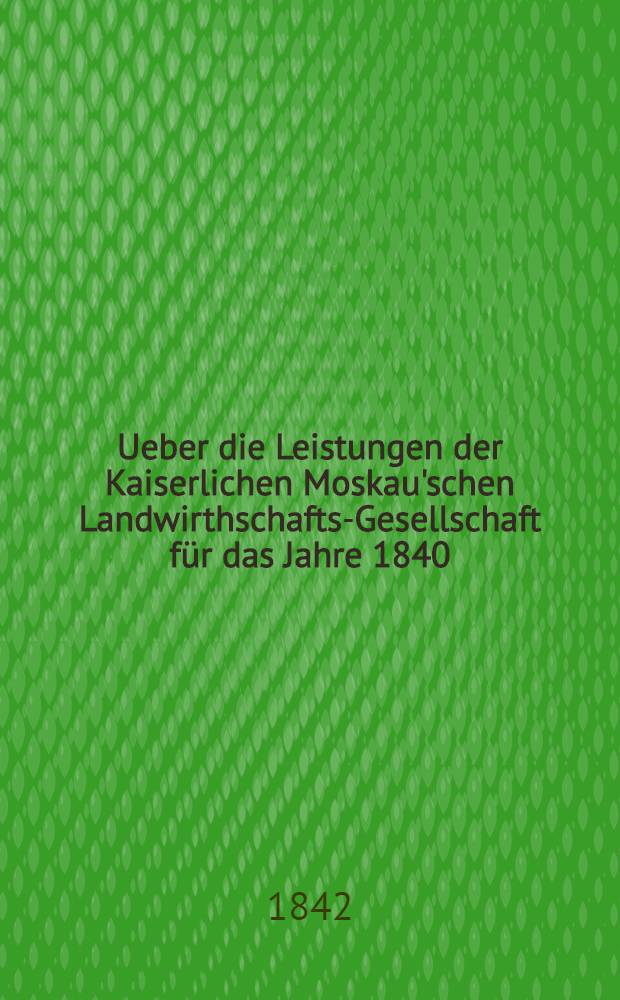 Ueber die Leistungen der Kaiserlichen Moskau'schen Landwirthschafts-Gesellschaft f&uuml;r das Jahre 1840