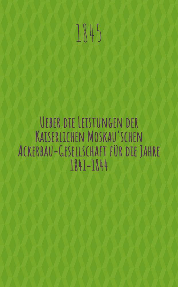 Ueber die Leistungen der Kaiserlichen Moskau'schen Ackerbau-Gesellschaft f&uuml;r die Jahre 1841-1844