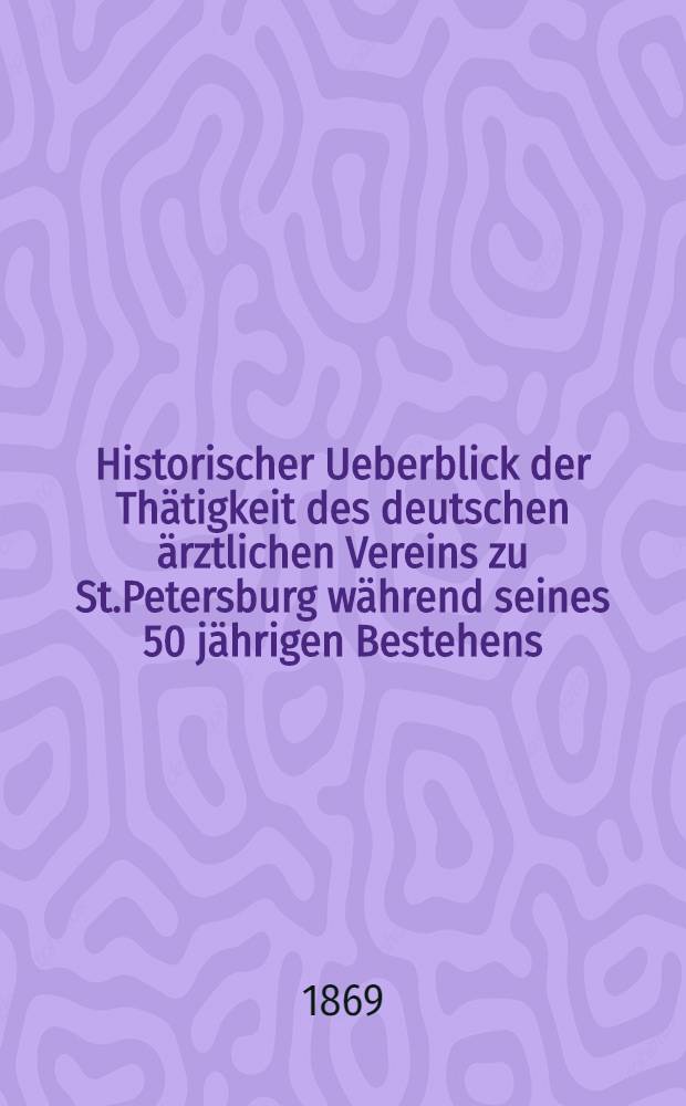 Historischer Ueberblick der Th&auml;tigkeit des deutschen &auml;rztlichen Vereins zu St.Petersburg w&auml;hrend seines 50 j&auml;hrigen Bestehens