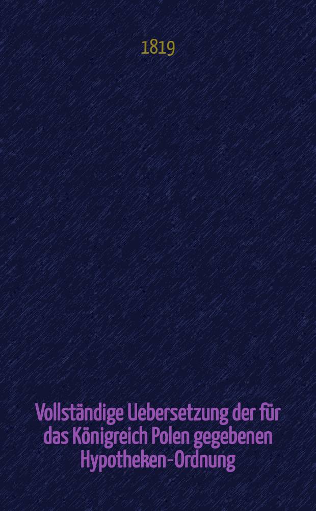 Vollst&auml;ndige Uebersetzung der f&uuml;r das K&ouml;nigreich Polen gegebenen Hypotheken-Ordnung