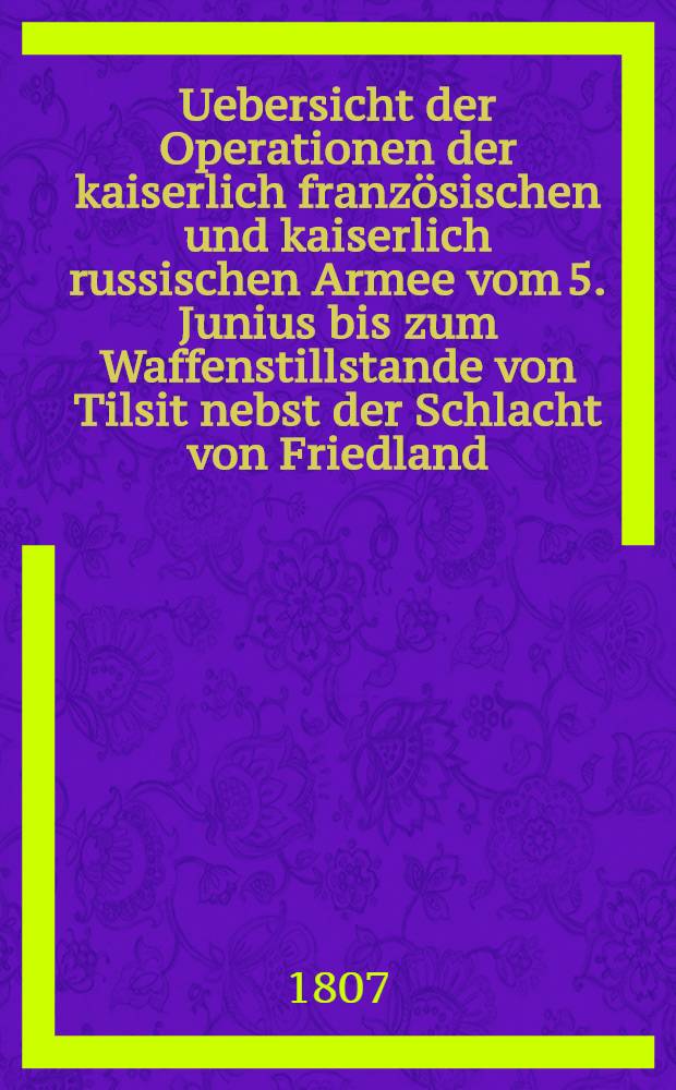 Uebersicht der Operationen der kaiserlich französischen und kaiserlich russischen Armee vom 5. Junius bis zum Waffenstillstande von Tilsit nebst der Schlacht von Friedland = Coup d'oeil sur les opérations des armées française et russe... : Aus den französischen und russischen Official-Berichten