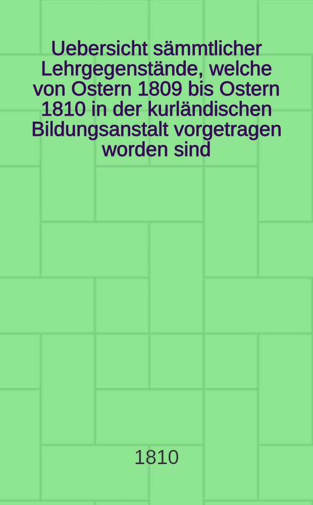Uebersicht sämmtlicher Lehrgegenstände, welche von Ostern 1809 bis Ostern 1810 in der kurländischen Bildungsanstalt vorgetragen worden sind : Wodurch zu der öffentlichen Prüfung die respektiven Aeltern der Schüler cingeladen werden
