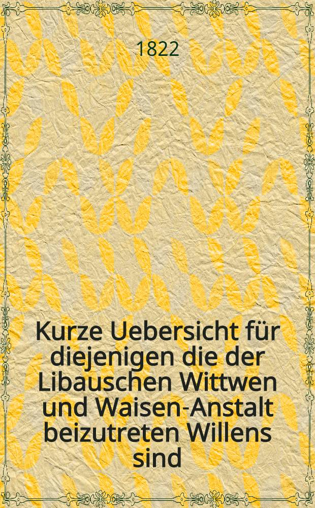 Kurze Uebersicht f&uuml;r diejenigen die der Libauschen Wittwen und Waisen-Anstalt beizutreten Willens sind