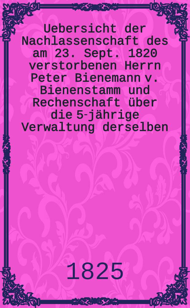 Uebersicht der Nachlassenschaft des am 23. Sept. 1820 verstorbenen Herrn Peter Bienemann v. Bienenstamm und Rechenschaft über die 5-jährige Verwaltung derselben