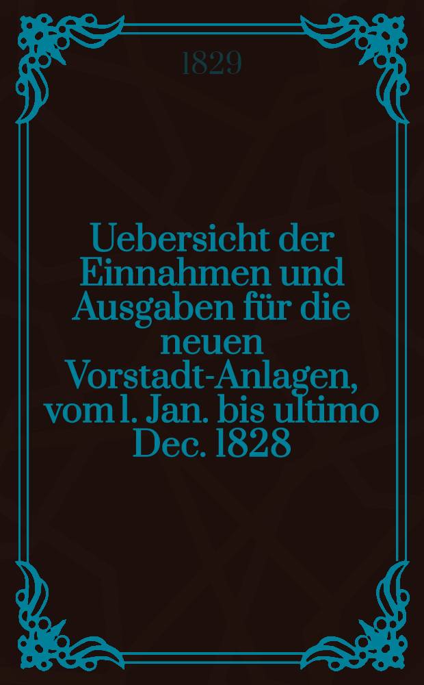 Uebersicht der Einnahmen und Ausgaben für die neuen Vorstadt-Anlagen, vom 1. Jan. bis ultimo Dec. 1828