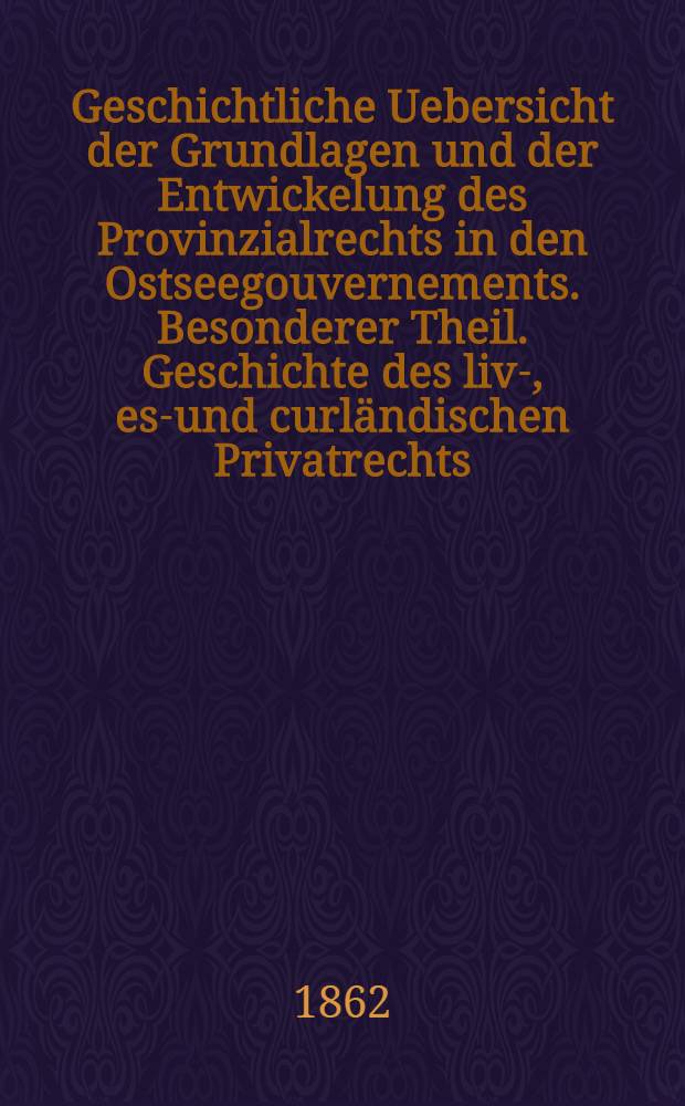 Geschichtliche Uebersicht der Grundlagen und der Entwickelung des Provinzialrechts in den Ostseegouvernements. Besonderer Theil. Geschichte des liv-, est- und curländischen Privatrechts