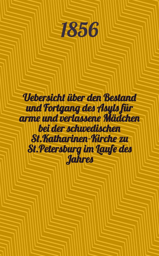 Uebersicht über den Bestand und Fortgang des Asyls für arme und verlassene Mädchen bei der schwedischen St.Katharinen-Kirche zu St.Petersburg im Laufe des Jahres ..