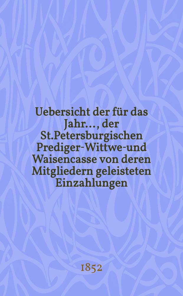 Uebersicht der für das Jahr ..., der St.Petersburgischen Prediger-Wittwen- und Waisencasse von deren Mitgliedern geleisteten Einzahlungen