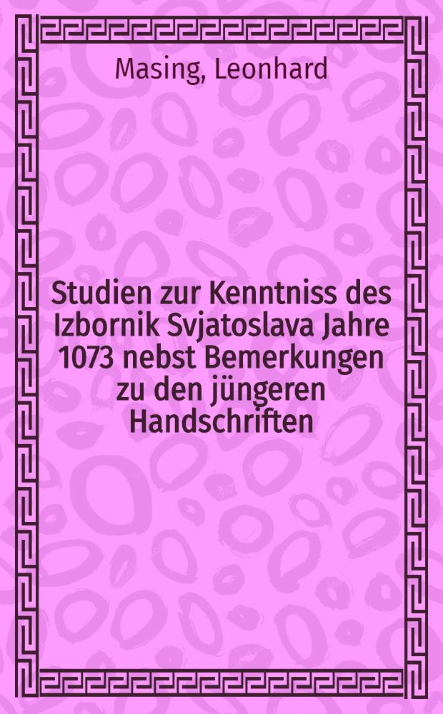 Studien zur Kenntniss des Izbornik Svjatoslava Jahre 1073 nebst Bemerkungen zu den j&uuml;ngeren Handschriften : Inaugural-Dissertation