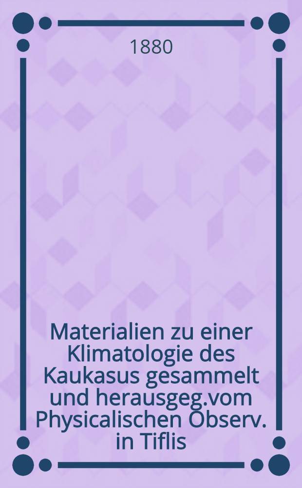 Materialien zu einer Klimatologie des Kaukasus gesammelt und herausgeg.vom Physicalischen Observ. in Tiflis : Herausgeg.vom Physicalischen Observ. in Tiflis. Bd.II Lieferung 4 : Abth.1: meteor.Beobachtungen