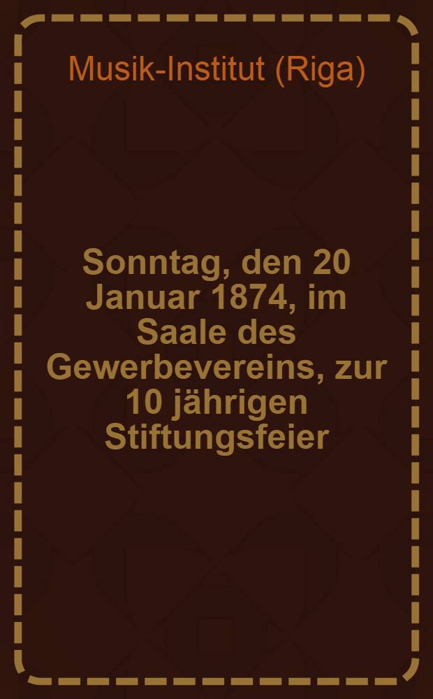 Sonntag, den 20 Januar 1874, im Saale des Gewerbevereins, zur 10 jährigen Stiftungsfeier: Concert
