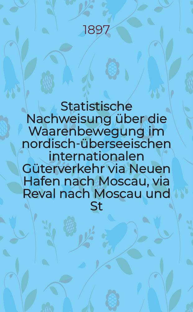 Statistische Nachweisung über die Waarenbewegung im nordisch-überseeischen internationalen Güterverkehr via Neuen Hafen nach Moscau, via Reval nach Moscau und St.Petersburg, via Riga nach Moscau, Kiew, Charkow, und Rostow, sowie via Libau nach Moscau, Kiew, Charkow und Rostow fro 1896