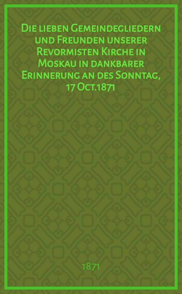 Die lieben Gemeindegliedern und Freunden unserer Revormisten Kirche in Moskau in dankbarer Erinnerung an des Sonntag, 17 Oct.1871