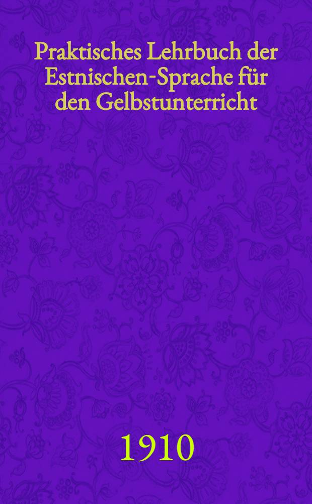 Praktisches Lehrbuch der Estnischen-Sprache f&uuml;r den Gelbstunterricht : Mit zahlreichen Beispielen zu den Regeln, Uebungsaufgaben, einem estnisch-deutschen und deutsch-estnischen W&ouml;rterbuche