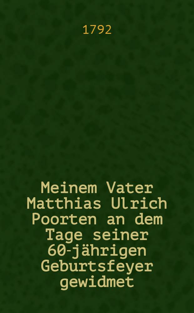 Meinem Vater Matthias Ulrich Poorten an dem Tage seiner 60-jährigen Geburtsfeyer gewidmet : Den 17-ten October 1792