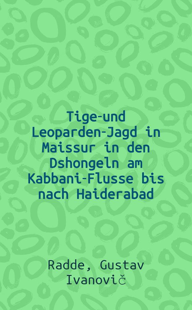 Tiger- und Leoparden-Jagd in Maissur in den Dshongeln am Kabbani-Flusse bis nach Haiderabad : Deutsche Uebersetzung von II Band, 2 Kapitel, des über die Reise Ihrer kaiserl.Hoheiten der Grossfürsten Alexander und Sergei Michailowitsch in den südasiatischen Tropen und den Besuch des Indischen Reiches in Russischer Sprache erschienenen Prachtwerkes