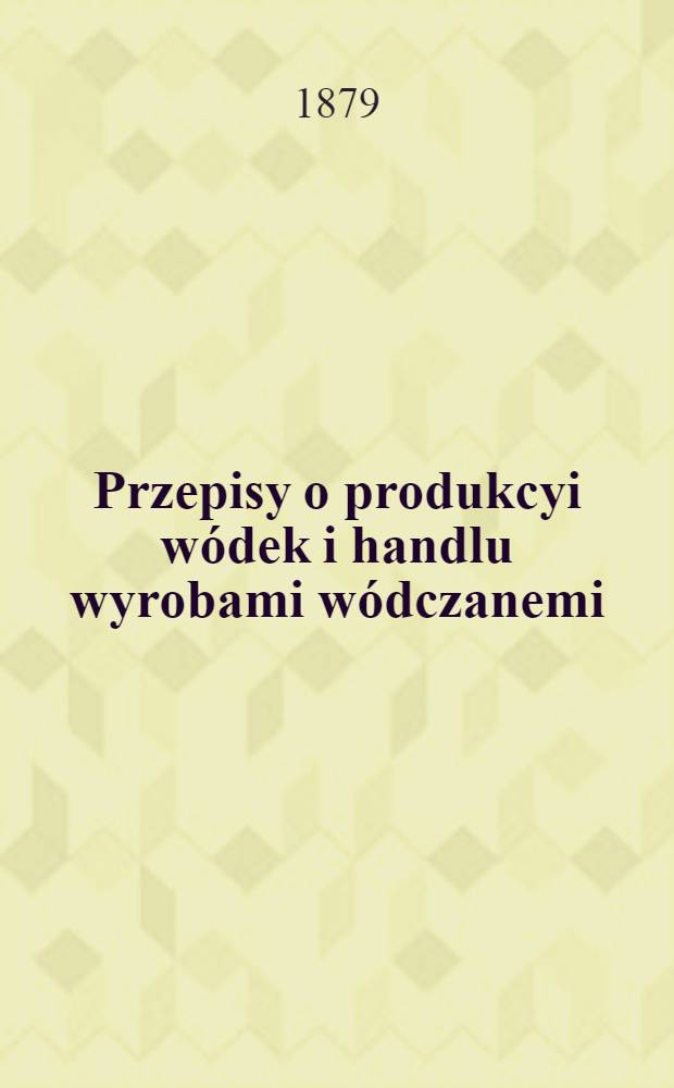 Przepisy o produkcyi wódek i handlu wyrobami wódczanemi : Najwyżej zatwierdzone 26 Grudnia 1879 r