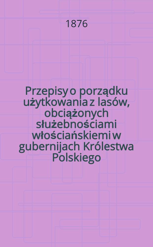 Przepisy o porządku użytkowania z lasów, obciążonych służebnościami włościańskiemi w gubernijach Królestwa Polskiego