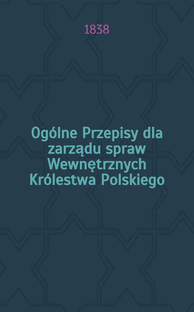 Ogólne Przepisy dla zarządu spraw Wewnętrznych Królestwa Polskiego : Варшава 4/16 Декабря 1838 г