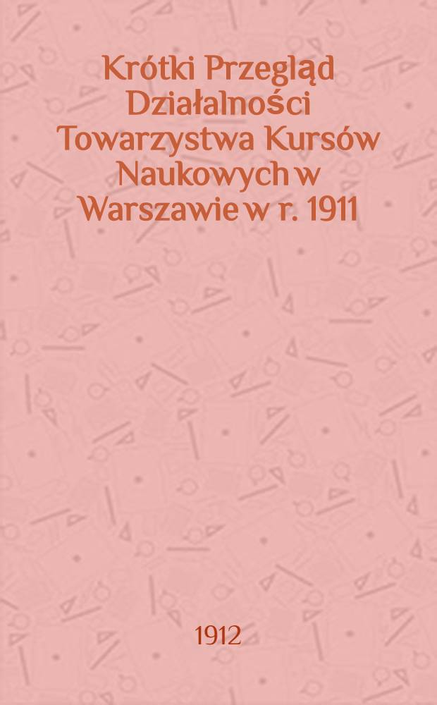 Krótki Przegląd Działalności Towarzystwa Kursów Naukowych w Warszawie w r. 1911/1912