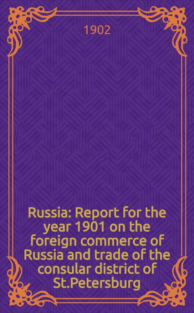 Russia : Report for the year 1901 on the foreign commerce of Russia and trade of the consular district of St.Petersburg : Reference to previous report, Annual Series №2708 : Presented to both Houses of Parliament by Command of His Majesty, July 1902