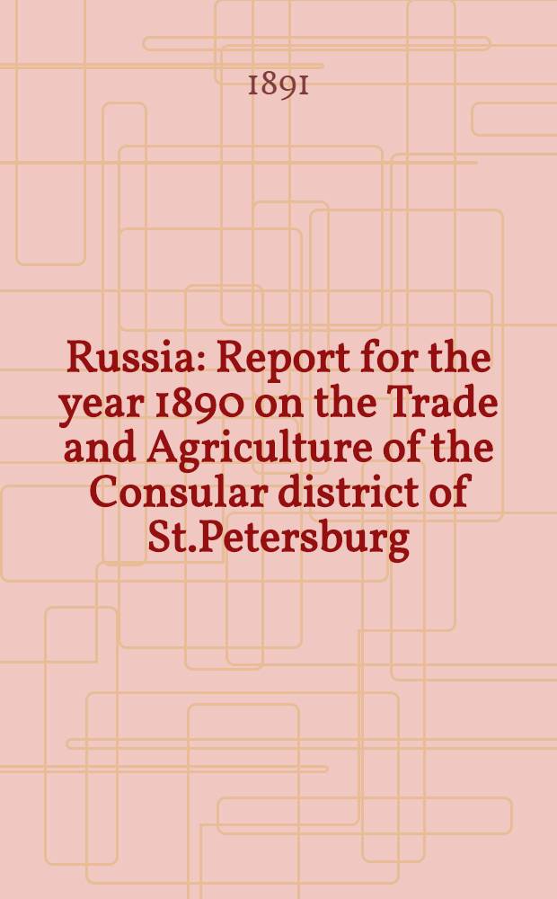 Russia : Report for the year 1890 on the Trade and Agriculture of the Consular district of St.Petersburg : Refrence to previous report, Annual Series №777