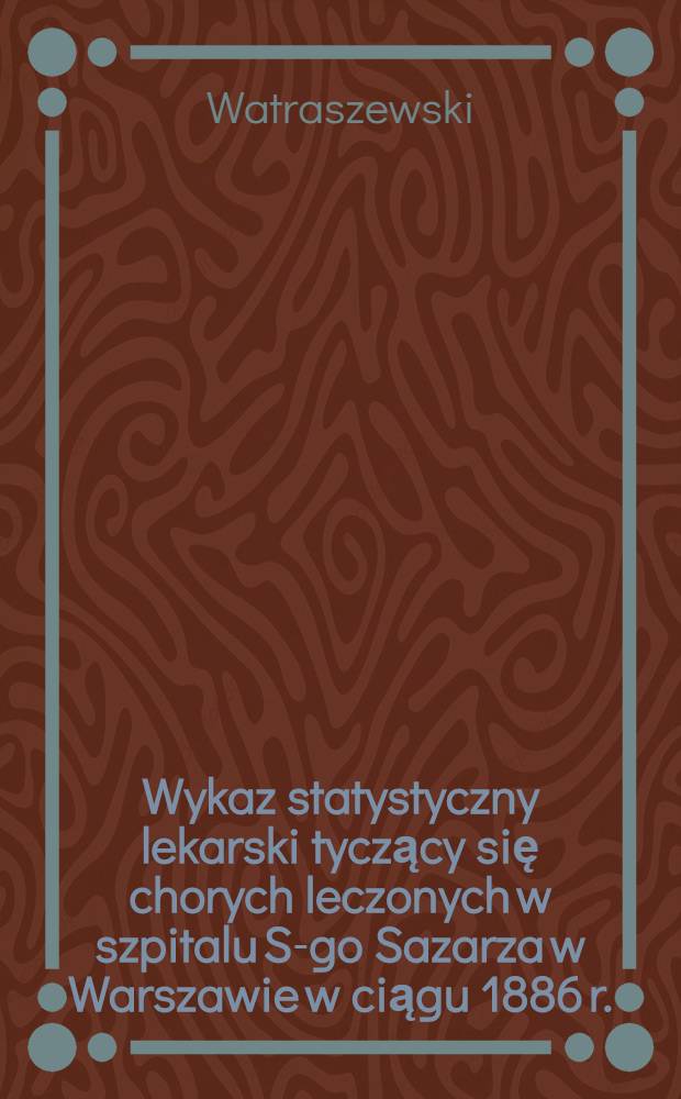 Wykaz statystyczny lekarski tyczący się chorych leczonych w szpitalu S-go Sazarza w Warszawie w ciągu 1886 r.