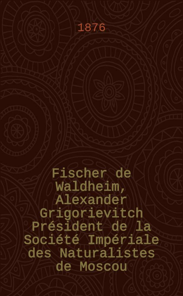Fischer de Waldheim, Alexander Grigorievitch Président de la Société Impériale des Naturalistes de Moscou : Notice biographique