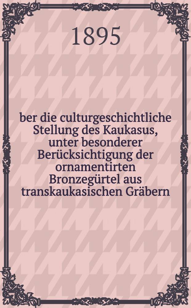 &Uuml;ber die culturgeschichtliche Stellung des Kaukasus, unter besonderer Ber&uuml;cksichtigung der ornamentirten Bronzeg&uuml;rtel aus transkaukasischen Gr&auml;bern